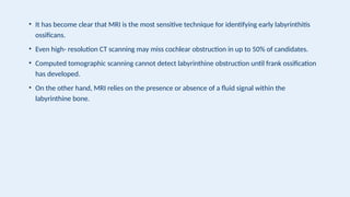 • It has become clear that MRI is the most sensitive technique for identifying early labyrinthitis
ossificans.
• Even high- resolution CT scanning may miss cochlear obstruction in up to 50% of candidates.
• Computed tomographic scanning cannot detect labyrinthine obstruction until frank ossification
has developed.
• On the other hand, MRI relies on the presence or absence of a fluid signal within the
labyrinthine bone.
 