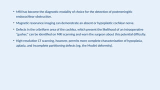 • MRI has become the diagnostic modality of choice for the detection of postmeningitic
endocochlear obstruction.
• Magnetic resonance imaging can demonstrate an absent or hypoplastic cochlear nerve.
• Defects in the cribriform area of the cochlea, which present the likelihood of an intraoperative
“gusher,” can be identified on MRI scanning and warn the surgeon about this potential difficulty.
• High-resolution CT scanning, however, permits more complete characterization of hypoplasia,
aplasia, and incomplete partitioning defects (eg, the Modini deformity).
 