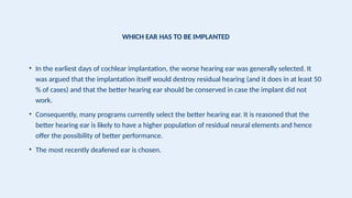 WHICH EAR HAS TO BE IMPLANTED
• In the earliest days of cochlear implantation, the worse hearing ear was generally selected. It
was argued that the implantation itself would destroy residual hearing (and it does in at least 50
% of cases) and that the better hearing ear should be conserved in case the implant did not
work.
• Consequently, many programs currently select the better hearing ear. It is reasoned that the
better hearing ear is likely to have a higher population of residual neural elements and hence
offer the possibility of better performance.
• The most recently deafened ear is chosen.
 