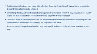 • Anatomic considerations may guide side selection. If one ear is significantly dysplastic or hypoplastic,
the contralateral ear may be selected.
• While long-standing labyrinthitis ossificans is generally symmetric, initially it may progress more rapidly
in one ear than in the other. The least obstructed labyrinth should be chosen.
• Canal wall down mastoidectomy in one ear would make the contralateral side more appealing because
the standard operative procedure would not require modification.
• Previous trauma (surgical or otherwise) may have significantly reduced labyrinthine function on one
side.
 