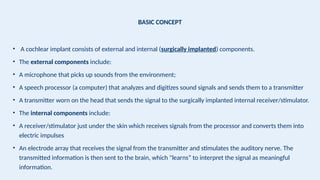 BASIC CONCEPT
• A cochlear implant consists of external and internal (surgically implanted) components.
• The external components include:
• A microphone that picks up sounds from the environment;
• A speech processor (a computer) that analyzes and digitizes sound signals and sends them to a transmitter
• A transmitter worn on the head that sends the signal to the surgically implanted internal receiver/stimulator.
• The internal components include:
• A receiver/stimulator just under the skin which receives signals from the processor and converts them into
electric impulses
• An electrode array that receives the signal from the transmitter and stimulates the auditory nerve. The
transmitted information is then sent to the brain, which "learns” to interpret the signal as meaningful
information.
 