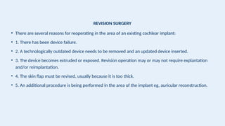 REVISION SURGERY
• There are several reasons for reoperating in the area of an existing cochlear implant:
• 1. There has been device failure.
• 2. A technologically outdated device needs to be removed and an updated device inserted.
• 3. The device becomes extruded or exposed. Revision operation may or may not require explantation
and/or reimplantation.
• 4. The skin flap must be revised, usually because it is too thick.
• 5. An additional procedure is being performed in the area of the implant eg, auricular reconstruction.
 
