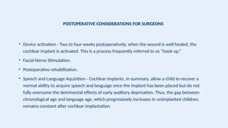 POSTOPERATIVE CONSIDERATIONS FOR SURGEONS
• Device activation - Two to four weeks postoperatively, when the wound is well healed, the
cochlear implant is activated. This is a process frequently referred to as “hook up.”
• Facial Nerve Stimulation.
• Postoperative rehabilitation.
• Speech and Language Aquisition - Cochlear implants, in summary, allow a child to recover a
normal ability to acquire speech and language once the implant has been placed but do not
fully overcome the detrimental effects of early auditory deprivation. Thus, the gap between
chronological age and language age, which progressively increases in unimplanted children,
remains constant after cochlear implantation.
 