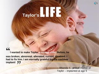 “ I wanted to make Taylor  a   normal child.  Before, he was broken, abnormal, alienated, cursed, disabled. I had to fix him. I am eternally grateful for the cochlear   implant!    Taylor’s   LIFE -- Rhonda S.,  proud  mother of Taylor – implanted at age 5   ” 