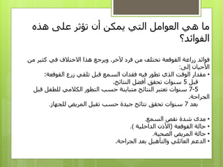 ‫ما‬‫هذه‬ ‫على‬ ‫تؤثر‬ ‫أن‬ ‫يمكن‬ ‫التي‬ ‫العوامل‬ ‫هي‬
‫الفوائد‬‫؟‬
‫آلخر‬ ‫فرد‬ ‫من‬ ‫تختلف‬ ‫القوقعة‬ ‫زراعة‬ ‫فوائد‬.‫من‬ ‫كثير‬ ‫في‬ ‫االختالف‬ ‫هذا‬ ‫ويرجع‬
‫إلى‬ ‫األحيان‬:
•‫القوقعة‬ ‫زرع‬ ‫تلقي‬ ‫قبل‬ ‫السمع‬ ‫فقدان‬ ‫فيه‬ ‫تطور‬ ‫الذي‬ ‫الوقت‬ ‫مقدار‬:
‫قبل‬5‫النتائج‬ ‫أفضل‬ ‫تحقق‬ ‫سنوات‬.
5-7‫قب‬ ‫للطفل‬ ‫الكالمي‬ ‫التطور‬ ‫حسب‬ ‫متباينة‬ ‫النتائج‬ ‫تعتبر‬ ‫سنوات‬‫ل‬
‫الجراحة‬.
‫بعد‬7‫للجهاز‬ ‫المريض‬ ‫تقبل‬ ‫حسب‬ ‫جيدة‬ ‫نتائج‬ ‫تحقق‬ ‫سنوات‬.
•‫السمع‬ ‫نقص‬ ‫شدة‬ ‫مدى‬.
•‫القوقعة‬ ‫حالة‬(‫الداخلية‬ ‫األذن‬.)
•‫الصحية‬ ‫المريض‬ ‫حالة‬.
•‫الجراحة‬ ‫بعد‬ ‫والتأهيل‬ ‫العائلي‬ ‫الدعم‬.
 