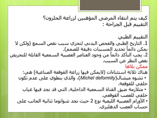 ‫الحلزون؟‬ ‫لزراعة‬ ‫المؤهبين‬ ‫المرضى‬ ‫انتقاء‬ ‫يتم‬ ‫كيف‬
‫الجراحة‬ ‫قبل‬ ‫التقييم‬:
‫التقييم‬‫الطبي‬
1.‫التاريخ‬‫والفحص‬ ‫الطبي‬‫البدني‬‫السمع‬ ‫نقص‬ ‫سبب‬ ‫لتحري‬(‫ولك‬‫ن‬‫ال‬
‫يمكن‬‫للصمم‬ ‫دقيقة‬ ‫المسببات‬ ‫تحديد‬ ‫دائما‬.)
2.‫العناصر‬ ‫وجود‬ ‫من‬ ‫دائما‬ ‫التأكد‬ ‫يجب‬‫السمعية‬ ‫العصبية‬‫القابلة‬‫للتحريض‬
‫بغض‬‫السبب‬ ‫عن‬ ‫النظر‬.
‫بالها‬ ‫ممكن‬
‫استثناءات‬ ‫ثالثة‬ ‫هناك‬(‫الصناعية‬ ‫القوقعة‬ ‫زراعة‬ ‫فيها‬ ‫اليمكن‬)‫هي‬:
•‫ميشال‬ ‫تشوه‬(Michel deformity)‫والذي‬ ،‫على‬ ‫ينطوي‬‫تكون‬ ‫عدم‬
‫للقوقعة‬ ‫خلقي‬.
•‫متالزمة‬‫ضيق‬‫القناة‬‫قد‬ ‫التي‬ ،‫الداخلية‬ ‫السمعية‬‫غيا‬ ‫فيها‬ ‫نجد‬‫ب‬
‫خلقي‬‫ل‬‫القوقعي‬ ‫لعصب‬.
•‫الليفية‬ ‫العصبية‬ ‫األورام‬‫نوع‬2‫حيث‬‫على‬ ‫الجانب‬ ‫ثنائية‬ ‫شوانوما‬ ‫نجد‬
‫الدهليزي‬ ‫العصب‬ ‫حساب‬.
 