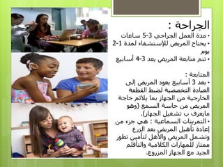 ‫الجراحة‬:
•‫الجراحي‬ ‫العمل‬ ‫مدة‬3-5‫ساعات‬
•‫لمدة‬ ‫لإلستشفاء‬ ‫المريض‬ ‫يحتاج‬1-2
‫يوم‬
•‫يعد‬ ‫المريض‬ ‫متابعة‬ ‫تتم‬3-4‫أسابيع‬
‫المتابعة‬:
•‫بعد‬3‫إلى‬ ‫المريض‬ ‫يعود‬ ‫أسابيع‬
‫القطعة‬ ‫لضبط‬ ‫التخصصية‬ ‫العيادة‬
‫حاجة‬ ‫يالئم‬ ‫بما‬ ‫الجهاز‬ ‫من‬ ‫الخارجية‬
‫السمع‬ ‫حاسة‬ ‫من‬ ‫المريض‬(‫وهو‬
‫الجهاز‬ ‫تشغيل‬ ‫ب‬ ‫مايعرف‬.)
•‫السماعية‬ ‫التمرينات‬:‫من‬ ‫جزء‬ ‫هي‬
‫الزرع‬ ‫بعد‬ ‫المريض‬ ‫تأهيل‬ ‫إعادة‬
‫تطو‬ ‫لتأمين‬ ‫واألهل‬ ‫المريض‬ ‫وتشمل‬‫ر‬
‫والتأقلم‬ ‫الكالمية‬ ‫للمهارات‬ ‫ممتاز‬
‫المزروع‬ ‫الجهاز‬ ‫مع‬ ‫الجيد‬.
 