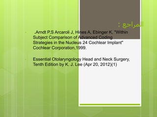 ‫المراجع‬:
• .Arndt P,S Arcaroli J, Hines A, Ebinger K, "Within
Subject Comparison of Advanced Coding
Strategies in the Nucleus 24 Cochlear Implant"
Cochlear Corporation,1999.
• Essential Otolaryngology Head and Neck Surgery,
Tenth Edition by K. J. Lee (Apr 20, 2012)(1)
 