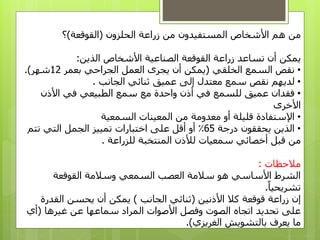 ‫الحلزون‬ ‫زراعة‬ ‫من‬ ‫المستفيدون‬ ‫األشخاص‬ ‫هم‬ ‫من‬(‫القوقعة‬)‫؟‬
‫يمكن‬‫الذين‬ ‫األشخاص‬ ‫الصناعية‬ ‫القوقعة‬ ‫زراعة‬ ‫تساعد‬ ‫أن‬:
•‫الخلقي‬ ‫السمع‬ ‫نقص‬(‫الجراحي‬ ‫العمل‬ ‫يجرى‬ ‫أن‬ ‫يمكن‬‫بعمر‬12‫شهر‬.)
•‫لديهم‬‫سمع‬ ‫نقص‬‫عميق‬ ‫إلى‬ ‫معتدل‬‫الجانب‬ ‫ثنائي‬.
•‫عميق‬ ‫فقدان‬‫ل‬‫في‬ ‫لسمع‬‫مع‬ ‫واحدة‬ ‫أذن‬‫الطبيعي‬ ‫سمع‬‫األذن‬ ‫في‬
‫األخرى‬
•‫قليلة‬ ‫اإلستفادة‬‫أو‬‫معدومة‬‫من‬‫السمعية‬ ‫المعينات‬
•‫درجة‬ ‫يحققون‬ ‫الذين‬65٪‫اختبارات‬ ‫على‬ ‫أقل‬ ‫أو‬‫التي‬ ‫الجمل‬ ‫تمييز‬‫تتم‬
‫للزراعة‬ ‫المنتخبة‬ ‫لألذن‬ ‫سمعيات‬ ‫أخصائي‬ ‫قبل‬ ‫من‬.
‫مالحظات‬:
‫القوقعة‬ ‫وسالمة‬ ‫السمعي‬ ‫العصب‬ ‫سالمة‬ ‫هو‬ ‫األساسي‬ ‫الشرط‬
‫تشريحيا‬.
‫زراعة‬ ‫إن‬‫قوقعة‬‫كال‬‫األذنين‬(‫الجانب‬ ‫ثنائي‬)‫يمكن‬‫أن‬‫القدرة‬ ‫يحسن‬
‫على‬‫األصوات‬ ‫وفصل‬ ‫الصوت‬ ‫اتجاه‬ ‫تحديد‬‫غيرها‬ ‫عن‬ ‫سماعها‬ ‫المراد‬(‫أي‬
‫الغريزي‬ ‫بالتشويش‬ ‫يعرف‬ ‫ما‬.)
 