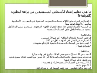 ‫هي‬ ‫ما‬‫معايير‬‫المستفيدين‬ ‫األشخاص‬ ‫إنتقاء‬‫الحلزون‬ ‫زراعة‬ ‫من‬
(‫القوقعة‬)‫؟‬
1.‫التعرف‬ ‫إختبارات‬‫بمساعدة‬ ‫الكالم‬ ‫على‬‫هي‬ ‫السمعية‬ ‫المعينات‬‫األساسية‬ ‫المحددات‬
‫للبالغين‬‫سنا‬ ‫األكبر‬ ‫واألطفال‬.
2.‫تستخدم‬ ،‫المحدودة‬ ‫اللغوية‬ ‫القدرات‬ ‫وذوي‬ ‫جدا‬ ‫الصغار‬ ‫لألطفال‬ ‫بالنسبة‬‫ا‬ ‫استبيانات‬‫ألهل‬
‫السمعية‬ ‫المعينات‬ ‫على‬ ‫الطفل‬ ‫استجابة‬ ‫لتحديد‬.
‫الكبار‬ ‫لدى‬:
1.‫من‬ ‫​أكبر‬​ ‫الصافية‬ ‫بالنغمات‬ ‫السمع‬ ‫نقص‬70‫ديسيبل‬.
2.‫من‬ ‫أقل‬ ‫الضوضاء‬ ‫في‬ ‫الجمل‬ ‫تمميز‬ ‫اختبار‬60٪.
3.‫معدومة‬ ‫أو‬ ‫قليلة‬ ‫التقليدية‬ ‫السمعية‬ ‫المعينات‬ ‫من‬ ‫اإلستفادة‬.
4.‫طبية‬ ‫الموانع‬.
‫األطفال‬ ‫لدى‬:
1.‫عمر‬ ‫بعد‬12‫شهرا‬(‫مبكر‬ ‫وقت‬ ‫في‬ ‫بالزرع‬ ‫الحاالت‬ ‫بعض‬ ‫تسمح‬.)
2.‫س‬ ‫فقدان‬‫لمدة‬ ‫الجانب‬ ‫ثنائي‬ ‫عميق‬ ‫مع‬12‫إلى‬18‫سمع‬ ‫فقدان‬ ،‫العمر‬ ‫من‬ ‫شهرا‬‫شديد‬
‫ألكثر‬ ‫عميق‬ ‫لى‬‫من‬18‫شهرا‬.
3.‫االستفادة‬‫من‬‫معدومة‬ ‫أو‬ ‫قليلة‬ ‫السمعية‬ ‫المعينات‬.
4.‫موانع‬ ‫ال‬‫طبية‬.
5.‫الزراعة‬ ‫بعد‬ ‫و‬ ‫قبل‬ ‫السمع‬ ‫تطور‬ ‫يعزز‬ ‫تعليمي‬ ‫برنامج‬ ‫وجود‬.
 