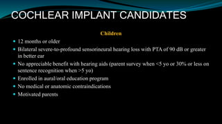COCHLEAR IMPLANT CANDIDATES
Children
 12 months or older
 Bilateral severe-to-profound sensorineural hearing loss with PTA of 90 dB or greater
in better ear
 No appreciable benefit with hearing aids (parent survey when <5 yo or 30% or less on
sentence recognition when >5 yo)
 Enrolled in aural/oral education program
 No medical or anatomic contraindications
 Motivated parents
 