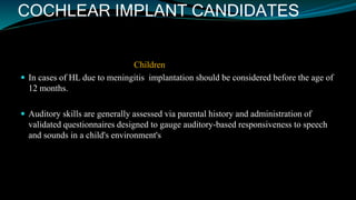 COCHLEAR IMPLANT CANDIDATES
Children
 In cases of HL due to meningitis implantation should be considered before the age of
12 months.
 Auditory skills are generally assessed via parental history and administration of
validated questionnaires designed to gauge auditory-based responsiveness to speech
and sounds in a child's environment's
 