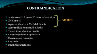 CONTRAINDICATION
 Deafness due to lesion in 8th nerve or brain stem
 CN 8 atresia
 Agenesis of cochlea: Michel deformity
 Active middle ear/mastoid infection
 Tympanic membrane perforation
 Severe organic brain dysfunction
 Severe mental retardation
 Psychosis
 unrealistic expectations
Absolute
 