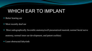 WHICH EAR TO IMPLANT
 Better hearing ear
 Most recently deaf ear
 Most radiographically favorable anatomy(well pneumatized mastoid, normal facial nerve
anatomy, normal inner ear development, and patent cochlea)
 Least obstructed labyrinth
 