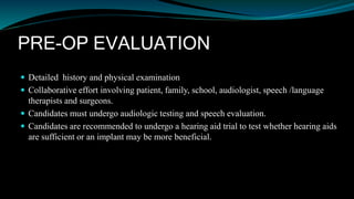 PRE-OP EVALUATION
 Detailed history and physical examination
 Collaborative effort involving patient, family, school, audiologist, speech /language
therapists and surgeons.
 Candidates must undergo audiologic testing and speech evaluation.
 Candidates are recommended to undergo a hearing aid trial to test whether hearing aids
are sufficient or an implant may be more beneficial.
 