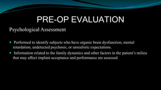 PRE-OP EVALUATION
Psychological Assessment
 Performed to identify subjects who have organic brain dysfunction, mental
retardation, undetected psychosis, or unrealistic expectations.
 Information related to the family dynamics and other factors in the patient’s milieu
that may affect implant acceptance and performance are assessed
 