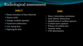 Radiological assessment
 Detect anomalies of bony labyrinth
 Narrow IAM
 Enlarge vestibule aqueduct
 Facial nerve dehiscence
 Low laying dura
 High jugular bulb
• Detect labyrinthine ossification
• Early fibrotic obstructions.
• Identification of cochlear agenesis
• Cochlear nerve agenesis
• Potency of cochlear duct
• Acoustic tumor
• CNS abnormalities
HRCT MRI
 