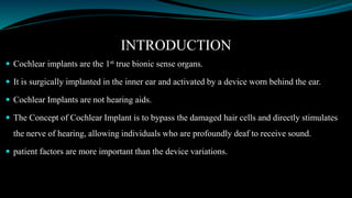 INTRODUCTION
 Cochlear implants are the 1st true bionic sense organs.
 It is surgically implanted in the inner ear and activated by a device worn behind the ear.
 Cochlear Implants are not hearing aids.
 The Concept of Cochlear Implant is to bypass the damaged hair cells and directly stimulates
the nerve of hearing, allowing individuals who are profoundly deaf to receive sound.
 patient factors are more important than the device variations.
 