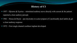  1957 – Djourno & Eyeries – stimulated auditory nerve directly with current & the patient
reported a clear auditory percept.
 1961 – House & Doyle – put electrodes in scala tympani of 2 profoundly deaf adults & get
a clear auditory response
 1972 – First single channel cochlear implant developed.
History of CI
 