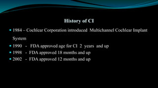 History of CI
 1984 – Cochlear Corporation introduced Multichannel Cochlear Implant
System
 1990 - FDA approved age for CI 2 years and up
 1998 - FDA approved 18 months and up
 2002 - FDA approved 12 months and up
 