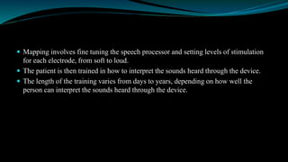  Mapping involves fine tuning the speech processor and setting levels of stimulation
for each electrode, from soft to loud.
 The patient is then trained in how to interpret the sounds heard through the device.
 The length of the training varies from days to years, depending on how well the
person can interpret the sounds heard through the device.
 