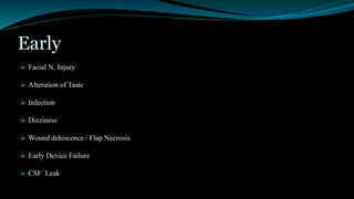 Early
 Facial N. Injury
 Alteration of Taste
 Infection
 Dizziness
 Wound dehiscence / Flap Necrosis
 Early Device Failure
 CSF Leak
 