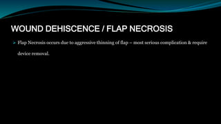 WOUND DEHISCENCE / FLAP NECROSIS
 Flap Necrosis occurs due to aggressive thinning of flap – most serious complication & require
device removal.
 