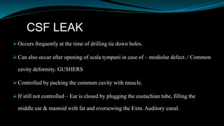 CSF LEAK
 Occurs frequently at the time of drilling tie down holes.
 Can also occur after opening of scala tympani in case of – modiolar defect. / Common
cavity deformity. GUSHERS
 Controlled by packing the common cavity with muscle.
 If still not controlled – Ear is closed by plugging the eustachian tube, filling the
middle ear & mastoid with fat and oversewing the Extn. Auditory canal.
 