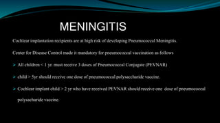 MENINGITIS
Cochlear implantation recipients are at high risk of developing Pneumococcal Meningitis.
Center for Disease Control made it mandatory for pneumococcal vaccination as follows
 All children < 1 yr. must receive 3 doses of Pneumococcal Conjugate (PEVNAR)
 child > 5yr should receive one dose of pneumococcal polysaccharide vaccine.
 Cochlear implant child > 2 yr who have received PEVNAR should receive one dose of pneumococcal
polysacharide vaccine.
 
