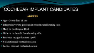 COCHLEAR IMPLANT CANDIDATES
ADULTS
 Age – More than 18 yrs
 Bilateral severe to profound Sensorineural hearing loss.
 Must be Postlingual Deaf
 Little or no benefit from hearing aids.
 Sentence recognition test <50%
 No anatomical contraindication
 Lack of medical contraindication
 