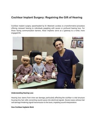 Cochlear Implant Surgery: Regaining the Gift of Hearing
Cochlear implant surgery, spearheaded by Dr. Meenesh Juvekar, is a transformative procedure
offering renewed hearing to individuals grappling with severe or profound hearing loss. For
those facing communication barriers, these implants serve as a gateway to a richer, more
engaged life.
Understanding Hearing Loss
Hearing loss stems from inner ear damage, particularly affecting the cochlea—a vital structure
housing tiny hair cells converting sound waves into electrical signals. Severe cases witness hair
cell damage hindering signal transmission to the brain, impeding sound interpretation.
How Cochlear Implants Work
 