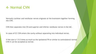 4- Normal CVN
Normally cochlear and vestibular nerves originate at the brainstem together forming
the CVN.
CVN then separates into CN and superior and inferior vestibular nerves in the IAC.
In cases of CC CVN enters the cavity without separating into individual nerves.
if the size is 1.5-2 times as much as the ipsilateral FN or similar to contralateral normal
CVN it can be accepted as normal.
 