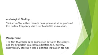 Audiological Findings
Similar to CLA, either there is no response at all or profound
loss on low frequency which is vibrotactile stimulation.
Management
The fact that there is no connection between the otocyst
and the brainstem is a contraindication to CI surgery.
Rudimentary otocyst is also a definite indication for ABI
 