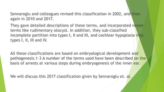Sennaroglu and colleagues revised this classification in 2002, and then
again in 2010 and 2017.
They gave detailed descriptions of these terms, and incorporated newer
terms like rudimentary otocyst. In addition, they sub-classified
incomplete partition into types I, II and III, and cochlear hypoplasia into
types I, II, III and IV.
All these classifications are based on embryological development and
pathogenesis.1–3 A number of the terms used have been described on the
basis of arrests at various steps during embryogenesis of the inner ear.
We will discuss this 2017 classification given by Sennaroglu et. al.
 