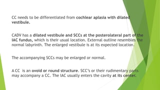 CC needs to be differentiated from cochlear aplasia with dilated
vestibule.
CADV has a dilated vestibule and SCCs at the posterolateral part of the
IAC fundus, which is their usual location. External outline resembles the
normal labyrinth. The enlarged vestibule is at its expected location.
The accompanying SCCs may be enlarged or normal.
A CC is an ovoid or round structure. SCC’s or their rudimentary parts
may accompany a CC. The IAC usually enters the cavity at its center.
 