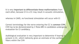 It is very important to differentiate these malformations from
each other, because CI in a CC may result in acoustic stimulation,
whereas in CAVD, no functional stimulation will occur with CI
Correct terminology for the nerve entering the CC is common CVN.
CVN has to be demonstrated by 3 Tesla MRI in candidates undergoing
evaluation for CI candidacy.
Audiological evaluation is very important to determine if hearing is
present in CC, which indirectly gives an estimate of the cochlear
fibers within the CVN
 