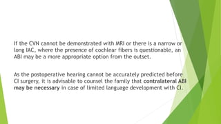 If the CVN cannot be demonstrated with MRI or there is a narrow or
long IAC, where the presence of cochlear fibers is questionable, an
ABI may be a more appropriate option from the outset.
As the postoperative hearing cannot be accurately predicted before
CI surgery, it is advisable to counsel the family that contralateral ABI
may be necessary in case of limited language development with CI.
 