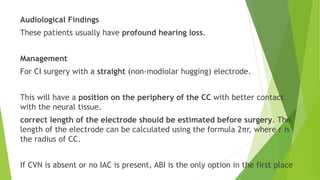 Audiological Findings
These patients usually have profound hearing loss.
Management
For CI surgery with a straight (non-modiolar hugging) electrode.
This will have a position on the periphery of the CC with better contact
with the neural tissue.
correct length of the electrode should be estimated before surgery. The
length of the electrode can be calculated using the formula 2πr, where r is
the radius of CC.
If CVN is absent or no IAC is present, ABI is the only option in the first place
 