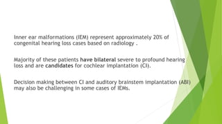 Inner ear malformations (IEM) represent approximately 20% of
congenital hearing loss cases based on radiology .
Majority of these patients have bilateral severe to profound hearing
loss and are candidates for cochlear implantation (CI).
Decision making between CI and auditory brainstem implantation (ABI)
may also be challenging in some cases of IEMs.
 