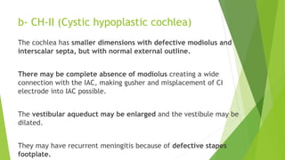 b- CH-II (Cystic hypoplastic cochlea)
The cochlea has smaller dimensions with defective modiolus and
interscalar septa, but with normal external outline.
There may be complete absence of modiolus creating a wide
connection with the IAC, making gusher and misplacement of CI
electrode into IAC possible.
The vestibular aqueduct may be enlarged and the vestibule may be
dilated.
They may have recurrent meningitis because of defective stapes
footplate.
 