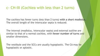 c- CH-III (Cochlea with less than 2 turns)
The cochlea has fewer turns (less than 2 turns) with a short modiolus.
The overall length of the interscalar septa is reduced.
The internal (modiolus, interscalar septa) and external outline are
similar to that of a normal cochlea, with fewer number of turns and
smaller dimensions.
The vestibule and the SCCs are usually hypoplastic. The CA may be
hypoplastic or aplastic.
 