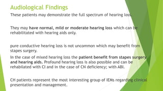 Audiological Findings
These patients may demonstrate the full spectrum of hearing loss.
They may have normal, mild or moderate hearing loss which can be
rehabilitated with hearing aids only.
pure conductive hearing loss is not uncommon which may benefit from
stapes surgery.
In the case of mixed hearing loss the patient benefit from stapes surgery
and hearing aids. Profound hearing loss is also possible and can be
rehabilated with CI and in the case of CN deficiency; with ABI.
CH patients represent the most interesting group of IEMs regarding clinical
presentation and management.
 