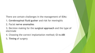 There are certain challenges in the management of IEMs:
1. Cerebrospinal fluid gusher and risk for meningitis
2. Facial nerve anomalies
3. Decision making for the surgical approach and the type of
electrode
4. Choosing the correct implantation method; CI vs ABI
5. Timing of surgery
 
