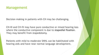 Management
Decision making in patients with CH may be challenging.
CH-III and CH-IV may have pure conductive or mixed hearing loss
where the conductive component is due to stapedial fixation.
They may benefit from stapedotomy.
Patients with mild to moderate SNHL can be habilitated with
hearing aids and have near normal language development.
 
