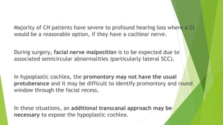 Majority of CH patients have severe to profound hearing loss where a CI
would be a reasonable option, if they have a cochlear nerve.
During surgery, facial nerve malposition is to be expected due to
associated semicircular abnormalities (particularly lateral SCC).
In hypoplastic cochlea, the promontory may not have the usual
protuberance and it may be difficult to identify promontory and round
window through the facial recess.
In these situations, an additional transcanal approach may be
necessary to expose the hypoplastic cochlea.
 