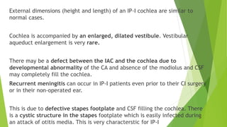 External dimensions (height and length) of an IP-I cochlea are similar to
normal cases.
Cochlea is accompanied by an enlarged, dilated vestibule. Vestibular
aqueduct enlargement is very rare.
There may be a defect between the IAC and the cochlea due to
developmental abnormality of the CA and absence of the modiolus and CSF
may completely fill the cochlea.
Recurrent meningitis can occur in IP-I patients even prior to their CI surgery
or in their non-operated ear.
This is due to defective stapes footplate and CSF filling the cochlea. There
is a cystic structure in the stapes footplate which is easily infected during
an attack of otitis media. This is very characterstic for IP-I
 