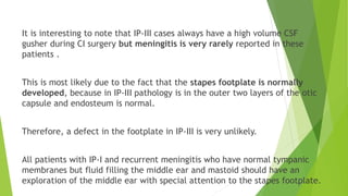 It is interesting to note that IP-III cases always have a high volume CSF
gusher during CI surgery but meningitis is very rarely reported in these
patients .
This is most likely due to the fact that the stapes footplate is normally
developed, because in IP-III pathology is in the outer two layers of the otic
capsule and endosteum is normal.
Therefore, a defect in the footplate in IP-III is very unlikely.
All patients with IP-I and recurrent meningitis who have normal tympanic
membranes but fluid filling the middle ear and mastoid should have an
exploration of the middle ear with special attention to the stapes footplate.
 