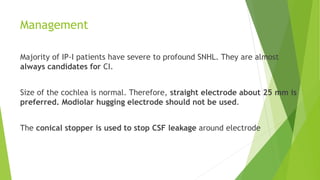 Management
Majority of IP-I patients have severe to profound SNHL. They are almost
always candidates for CI.
Size of the cochlea is normal. Therefore, straight electrode about 25 mm is
preferred. Modiolar hugging electrode should not be used.
The conical stopper is used to stop CSF leakage around electrode
 