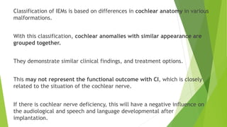 Classification of IEMs is based on differences in cochlear anatomy in various
malformations.
With this classification, cochlear anomalies with similar appearance are
grouped together.
They demonstrate similar clinical findings, and treatment options.
This may not represent the functional outcome with CI, which is closely
related to the situation of the cochlear nerve.
If there is cochlear nerve deficiency, this will have a negative influence on
the audiological and speech and language developmental after
implantation.
 