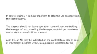In case of gusher, it is most important to stop the CSF leakage from
the cochleostomy.
The surgeon should not leave operation room without controlling
the leakage. After controlling the leakage, subtotal petrosectomy
can be done as an additional measure.
As in CC, an ABI may be indicated on the contralateral side in case
of insufficient progress with CI as a possible indication for ABI
 